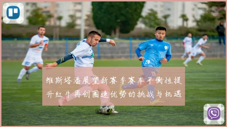 维斯塔潘展望新赛季赛车平衡性提升红牛再创圈速优势的挑战与机遇