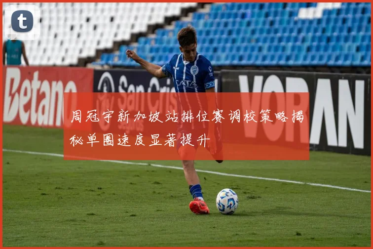 周冠宇新加坡站排位赛调校策略揭秘单圈速度显著提升