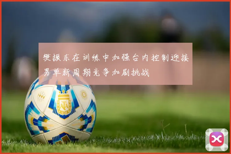 樊振东在训练中加强台内控制迎接男单新周期竞争加剧挑战