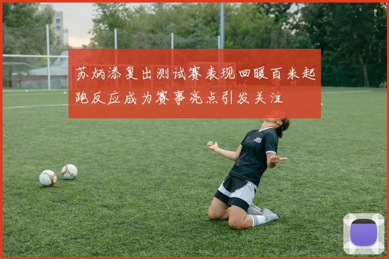 苏炳添复出测试赛表现回暖百米起跑反应成为赛事亮点引发关注