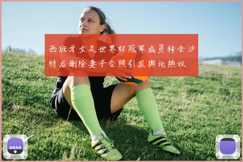 西班牙女足世界杯冠军成员转会沙特后删除妻子合照引发舆论热议