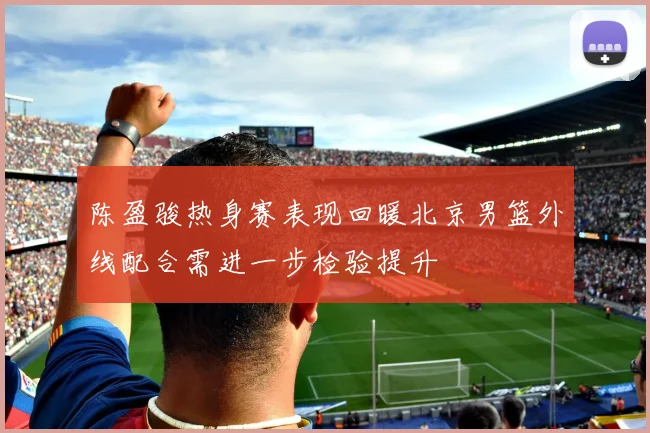 陈盈骏热身赛表现回暖北京男篮外线配合需进一步检验提升