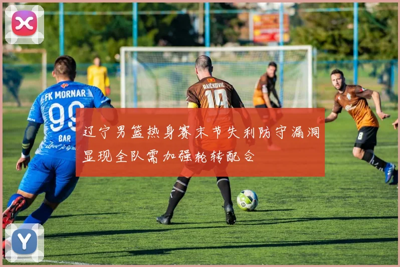 辽宁男篮热身赛末节失利防守漏洞显现全队需加强轮转配合