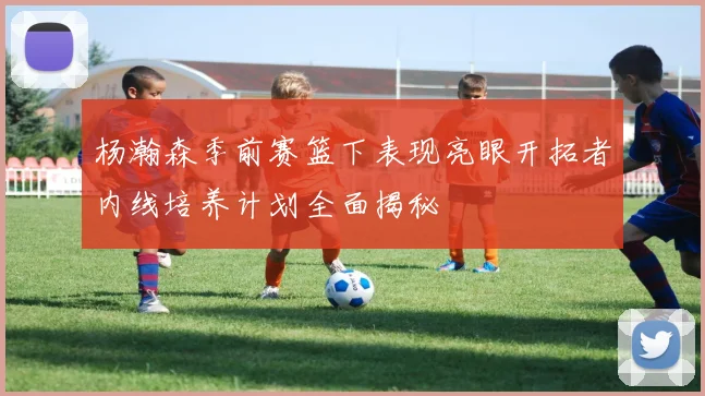 杨瀚森季前赛篮下表现亮眼开拓者内线培养计划全面揭秘